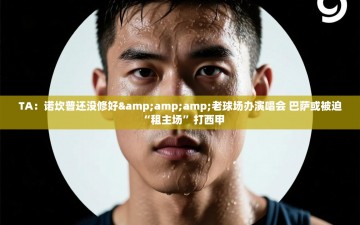 乐动体育app评价-TA：诺坎普还没修好&老球场办演唱会 巴萨或被迫“租主场”打西甲