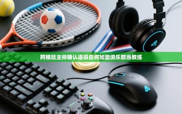 乐动体育-阿根廷主帅确认退役后将加盟俱乐部当教练