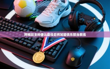 乐动体育-阿根廷主帅确认退役后将加盟俱乐部当教练