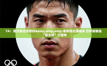 乐动体育app评价-TA：诺坎普还没修好&老球场办演唱会 巴萨或被迫“租主场”打西甲