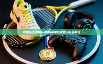 乐动体育-阿根廷主帅确认退役后将加盟俱乐部当教练