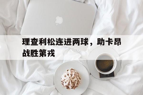 乐动体育平台-包含理查利松连进两球，助卡昂战胜第戎的词条